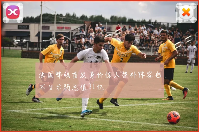 法国锋线首发身价惊人替补阵容也不甘示弱总值31亿