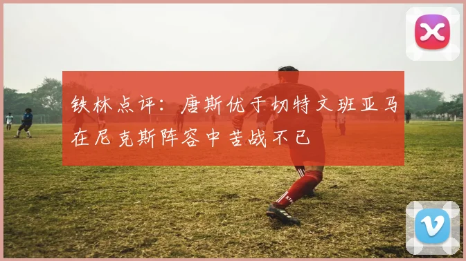 铁林点评：唐斯优于切特文班亚马在尼克斯阵容中苦战不已