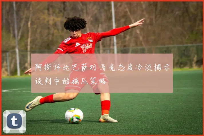 阿斯评论巴萨对马竞态度冷淡揭示谈判中的施压策略