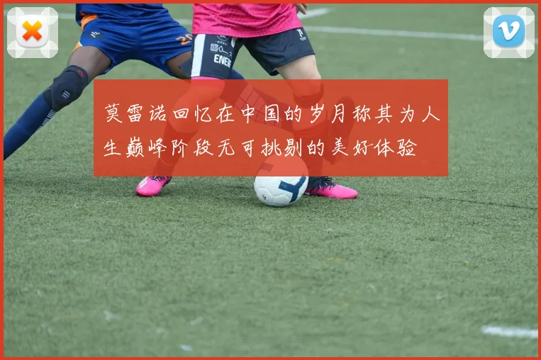 莫雷诺回忆在中国的岁月称其为人生巅峰阶段无可挑剔的美好体验