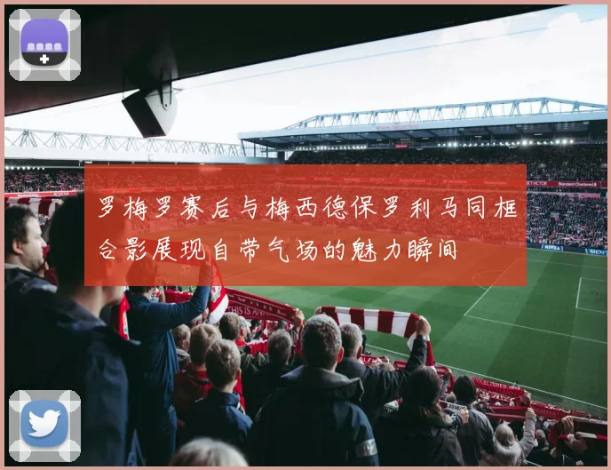 罗梅罗赛后与梅西德保罗利马同框合影展现自带气场的魅力瞬间