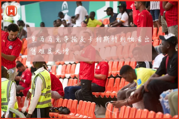 皇马马竞争抢麦卡利斯特利物浦出售难度大增