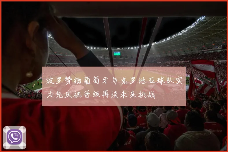 波罗赞扬葡萄牙与克罗地亚球队实力先庆祝晋级再谈未来挑战