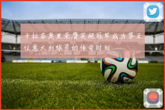 卡拉菲奥里荣膺英超冠军成为第五位意大利球员的传奇时刻