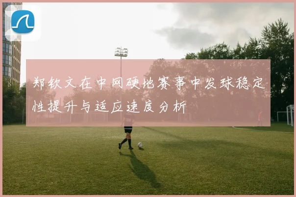 郑钦文在中网硬地赛事中发球稳定性提升与适应速度分析