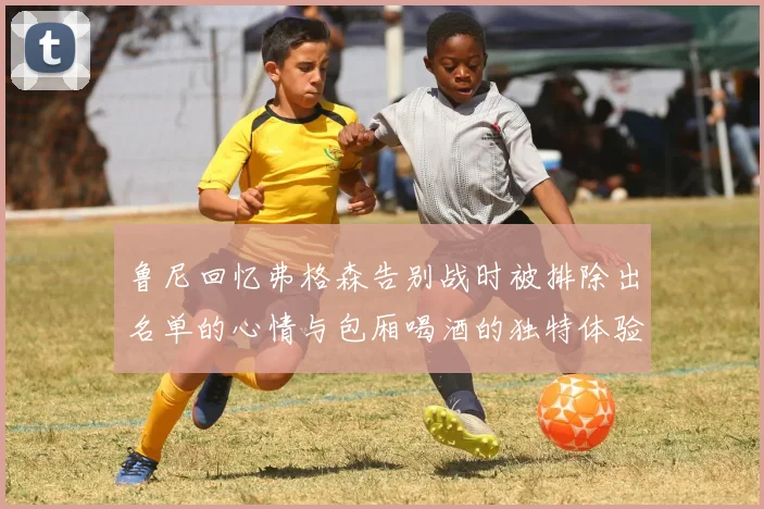 鲁尼回忆弗格森告别战时被排除出名单的心情与包厢喝酒的独特体验