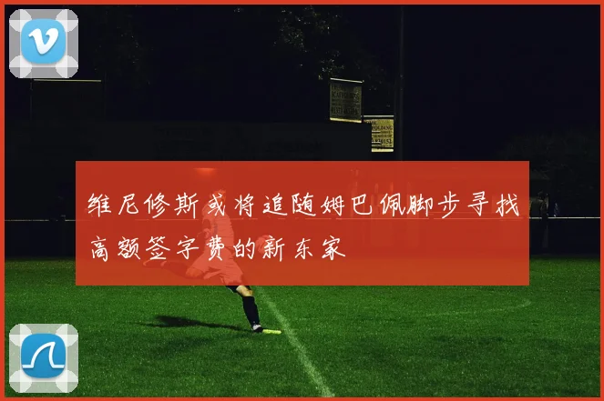 维尼修斯或将追随姆巴佩脚步寻找高额签字费的新东家