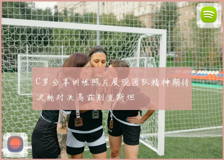 C罗分享训练照片展现团队精神期待次轮对决乌兹别克斯坦