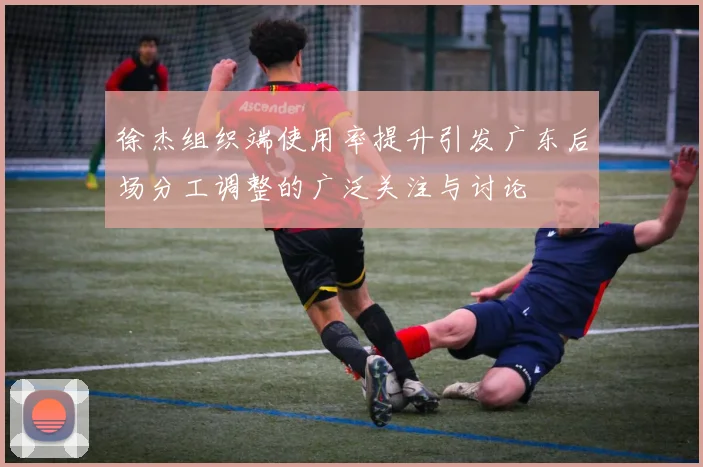 徐杰组织端使用率提升引发广东后场分工调整的广泛关注与讨论