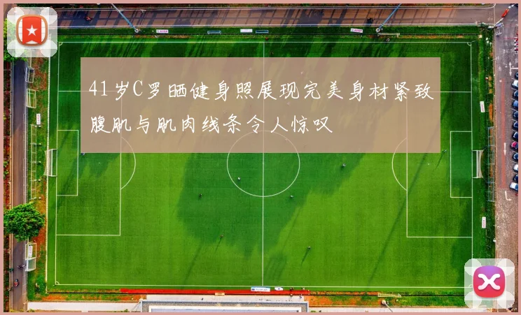 41岁C罗晒健身照展现完美身材紧致腹肌与肌肉线条令人惊叹