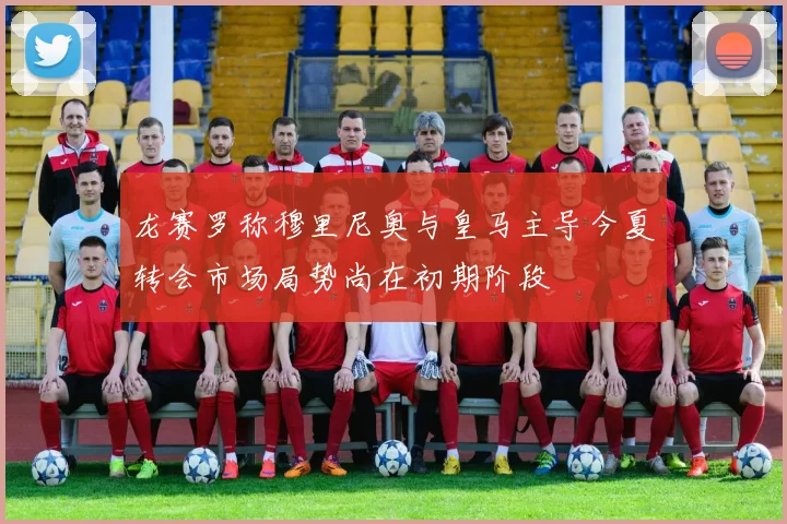 龙赛罗称穆里尼奥与皇马主导今夏转会市场局势尚在初期阶段