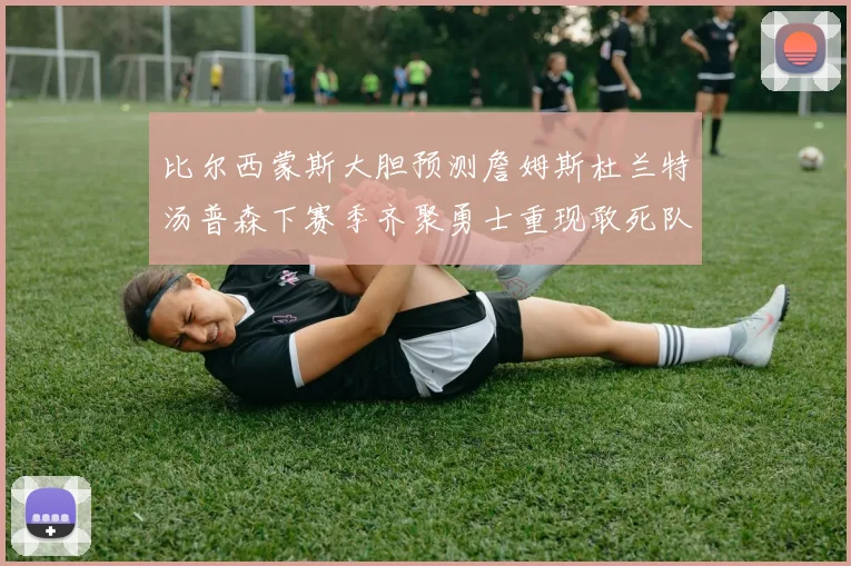 比尔西蒙斯大胆预测詹姆斯杜兰特汤普森下赛季齐聚勇士重现敢死队辉煌