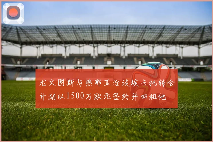 尤文图斯与热那亚洽谈埃卡托转会计划以1500万欧元签约并回租他