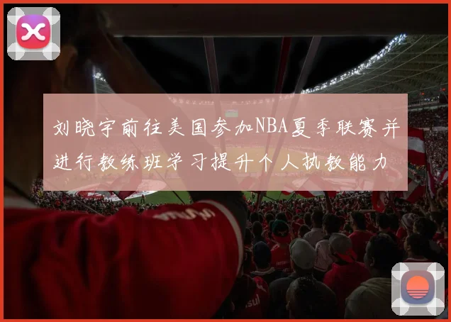 刘晓宇前往美国参加NBA夏季联赛并进行教练班学习提升个人执教能力