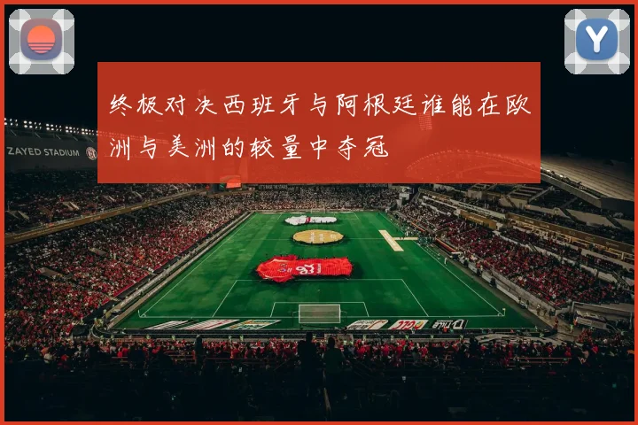 终极对决西班牙与阿根廷谁能在欧洲与美洲的较量中夺冠