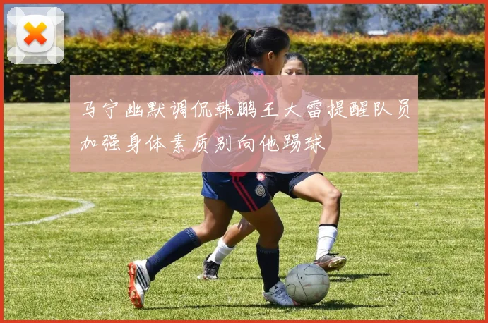 马宁幽默调侃韩鹏王大雷提醒队员加强身体素质别向他踢球