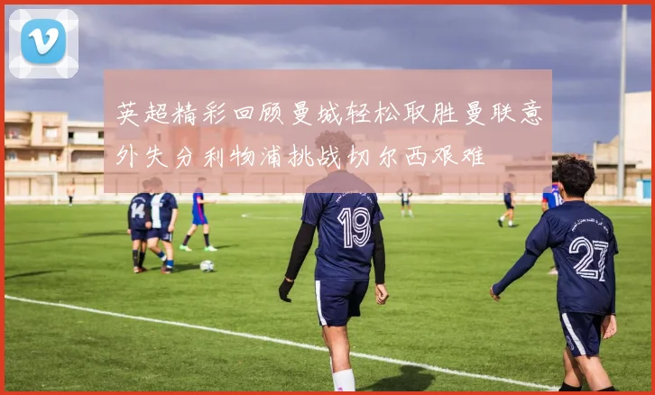 英超精彩回顾曼城轻松取胜曼联意外失分利物浦挑战切尔西艰难