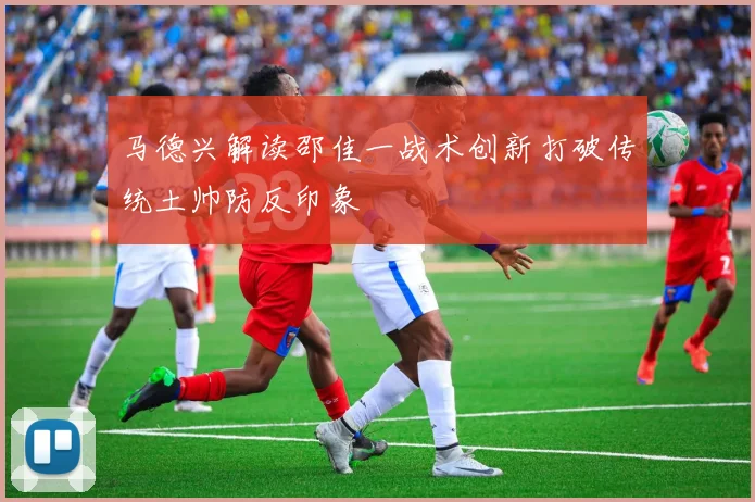 马德兴解读邵佳一战术创新打破传统土帅防反印象