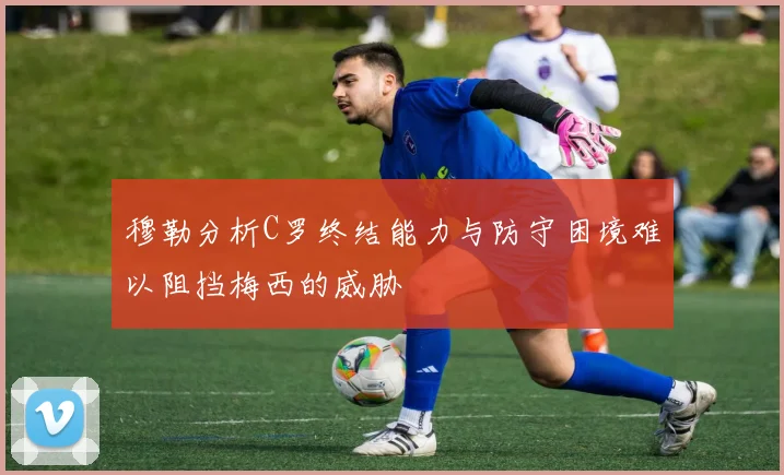穆勒分析C罗终结能力与防守困境难以阻挡梅西的威胁