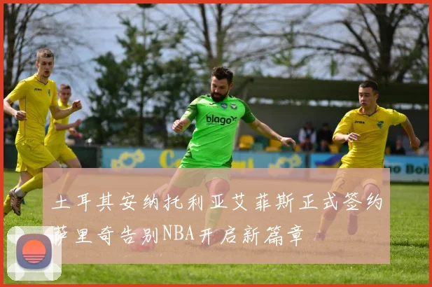 土耳其安纳托利亚艾菲斯正式签约萨里奇告别NBA开启新篇章