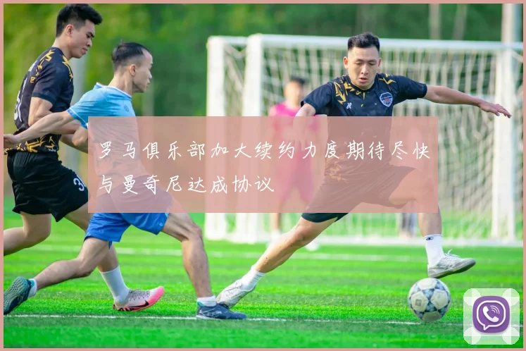 罗马俱乐部加大续约力度期待尽快与曼奇尼达成协议