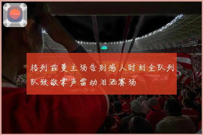 格列兹曼主场告别感人时刻全队列队致敬掌声雷动泪洒赛场
