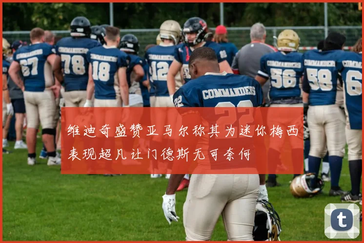 维迪奇盛赞亚马尔称其为迷你梅西表现超凡让门德斯无可奈何
