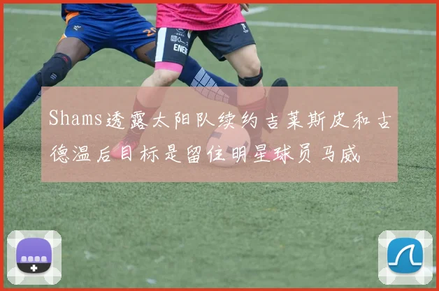 Shams透露太阳队续约吉莱斯皮和古德温后目标是留住明星球员马威