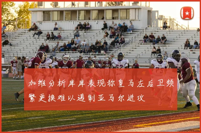加维分析库库表现称皇马左后卫频繁更换难以遏制亚马尔进攻