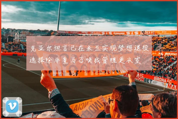 克亚尔坦言已在米兰实现梦想退役选择除非皇马召唤我管理更衣室